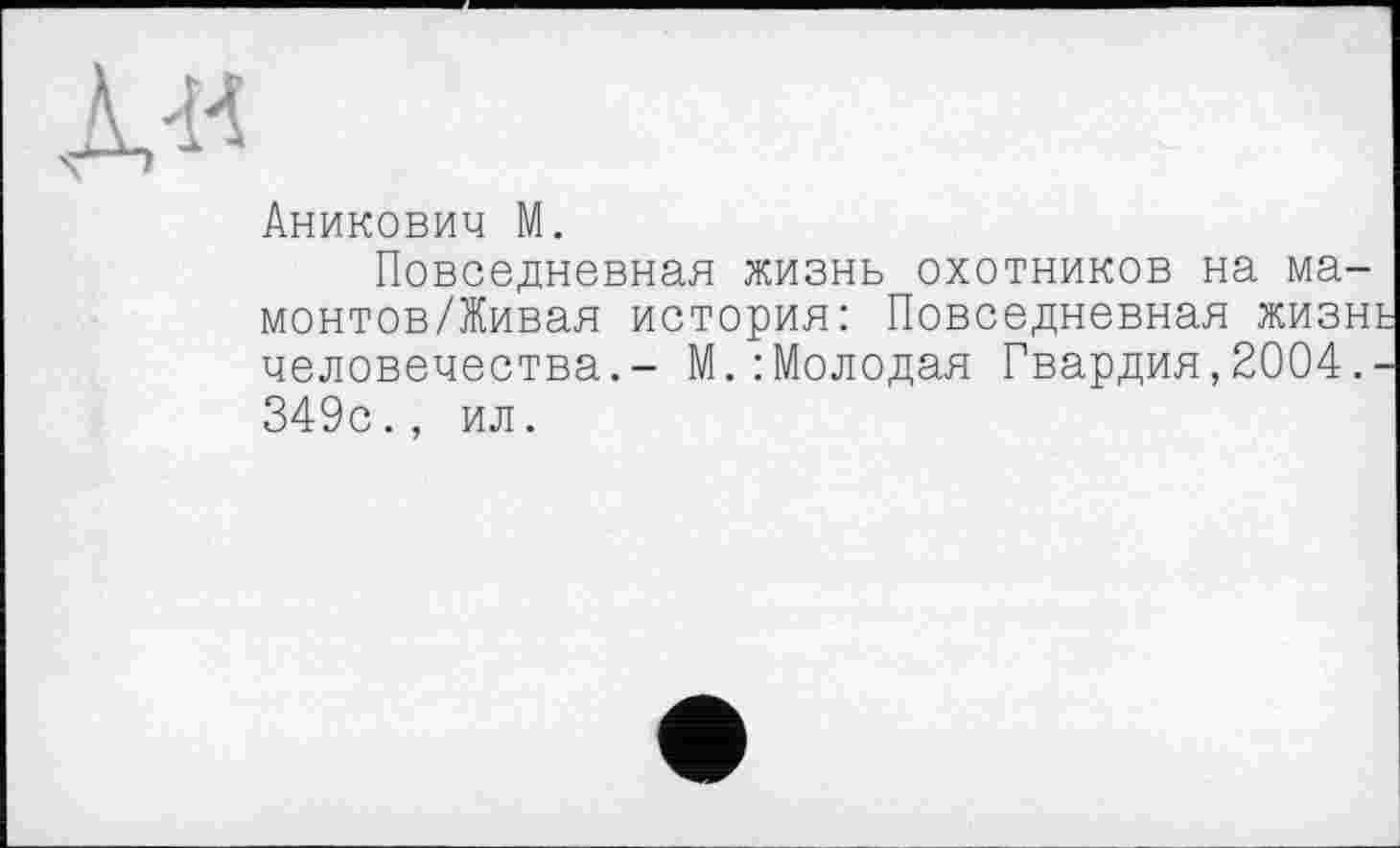 ﻿Аникович М.
Повседневная жизнь охотников на ма-монтов/Живая история: Повседневная жизнь человечества.- М.:Молодая Гвардия,2004.-349с., ил.